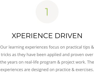 XPERIENCE DRIVEN Our learning experiences focus on practical tips & tricks as they have been applied and proven over the years on real-life program & project work. The experiences are designed on practice & exercises. 1